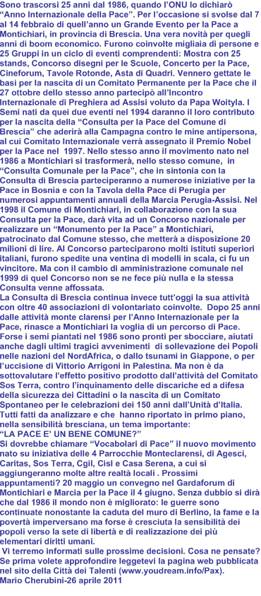 Sono trascorsi 25 anni dal 1986, quando l’ONU lo dichiarò “Anno Internazionale della Pace”. Per l’occasione si svolse dal 7 al 14 febbraio di quell’anno un Grande Evento per la Pace a Montichiari, in provincia di Brescia. Una vera novità per quegli anni di boom economico. Furono coinvolte migliaia di persone e 25 Gruppi in un ciclo di eventi comprendenti: Mostra con 25 stands, Concorso disegni per le Scuole, Concerto per la Pace, Cineforum, Tavole Rotonde, Asta di Quadri. Vennero gettate le basi per la nascita di un Comitato Permanente per la Pace che il 27 ottobre dello stesso anno partecipò all’Incontro Internazionale di Preghiera ad Assisi voluto da Papa Woityla. I Semi nati da quei due eventi nel 1994 daranno il loro contributo per la nascita della “Consulta per la Pace del Comune di Brescia” che aderirà alla Campagna contro le mine antipersona, al cui Comitato Internazionale verrà assegnato il Premio Nobel per la Pace nel  1997. Nello stesso anno il movimento nato nel 1986 a Montichiari si trasformerà, nello stesso comune,  in “Consulta Comunale per la Pace”, che in sintonia con la Consulta di Brescia parteciperanno a numerose iniziative per la Pace in Bosnia e con la Tavola della Pace di Perugia per numerosi appuntamenti annuali della Marcia Perugia-Assisi. Nel 1998 il Comune di Montichiari, in collaborazione con la sua Consulta per la Pace, darà vita ad un Concorso nazionale per realizzare un “Monumento per la Pace” a Montichiari, patrocinato dal Comune stesso, che metterà a disposizione 20 milioni di lire. Al Concorso parteciparono molti istituti superiori italiani, furono spedite una ventina di modelli in scala, ci fu un vincitore. Ma con il cambio di amministrazione comunale nel 1999 di quel Concorso non se ne fece più nulla e la stessa Consulta venne affossata.
La Consulta di Brescia continua invece tutt’oggi la sua attività con oltre 40 associazioni di volontariato coinvolte.  Dopo 25 anni dalle attività monte clarensi per l’Anno Internazionale per la Pace, rinasce a Montichiari la voglia di un percorso di Pace. Forse i semi piantati nel 1986 sono pronti per sbocciare, aiutati anche dagli ultimi tragici avvenimenti  di sollevazione dei Popoli nelle nazioni del NordAfrica, o dallo tsunami in Giappone, o per  l’uccisione di Vittorio Arrigoni in Palestina. Ma non è da sottovalutare l’effetto positivo prodotto dall’attività del Comitato Sos Terra, contro l’inquinamento delle discariche ed a difesa della sicurezza dei Cittadini o la nascita di un Comitato Spontaneo per le celebrazioni dei 150 anni dall’Unità d’Italia. Tutti fatti da analizzare e che  hanno riportato in primo piano, nella sensibilità bresciana, un tema importante:
“LA PACE E’ UN BENE COMUNE?”
Si dovrebbe chiamare “Vocabolari di Pace” il nuovo movimento nato su iniziativa delle 4 Parrocchie Monteclarensi, di Agesci, Caritas, Sos Terra, Cgil, Cisl e Casa Serena, a cui si aggiungeranno molte altre realtà locali . Prossimi appuntamenti? 20 maggio un convegno nel Gardaforum di Montichiari e Marcia per la Pace il 4 giugno. Senza dubbio si dirà che dal 1986 il mondo non è migliorato: le guerre sono continuate nonostante la caduta del muro di Berlino, la fame e la povertà imperversano ma forse è cresciuta la sensibilità dei popoli verso la sete di libertà e di realizzazione dei più elementari diritti umani.
 Vi terremo informati sulle prossime decisioni. Cosa ne pensate? Se prima volete approfondire leggetevi la pagina web pubblicata nel sito della Città dei Talenti (www.youdream.info/Pax).
Mario Cherubini-26 aprile 2011
